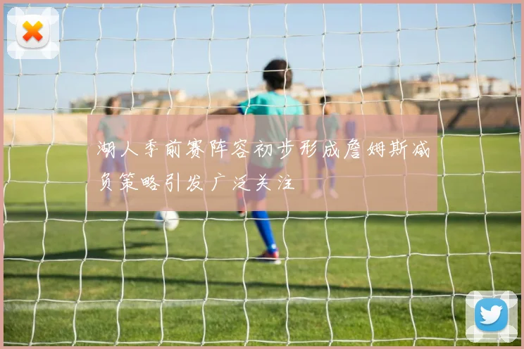 湖人季前赛阵容初步形成詹姆斯减负策略引发广泛关注