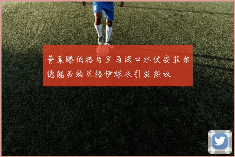 普莱滕伯格与罗马诺口水仗安菲尔德能否购买格伊球衣引发热议