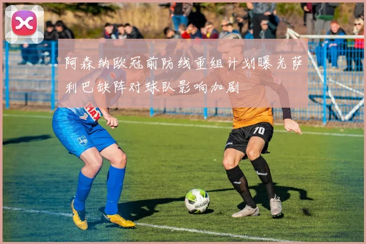 阿森纳欧冠前防线重组计划曝光萨利巴缺阵对球队影响加剧
