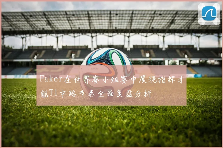 Faker在世界赛小组赛中展现指挥才能T1中路节奏全面复盘分析