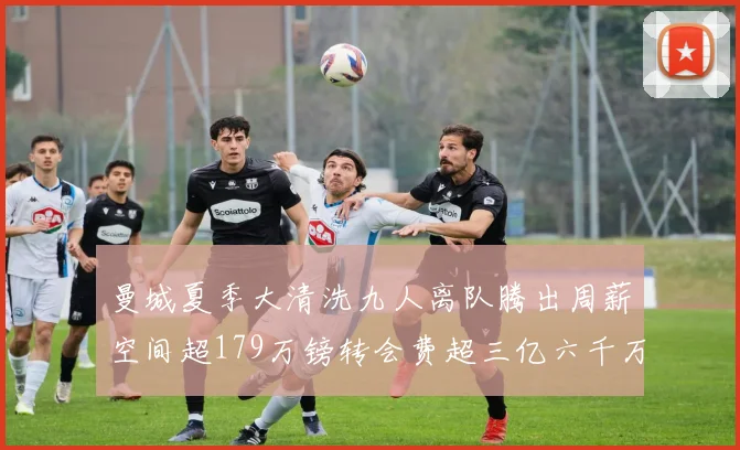 曼城夏季大清洗九人离队腾出周薪空间超179万镑转会费超三亿六千万欧元