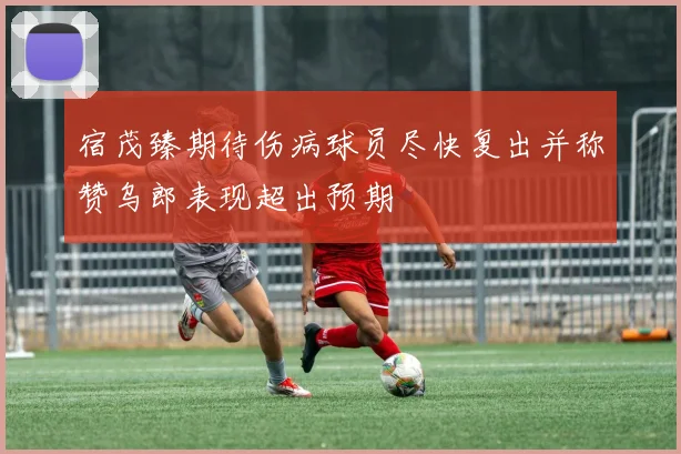 宿茂臻期待伤病球员尽快复出并称赞乌郎表现超出预期