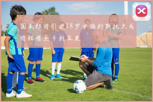 国米即将引进18岁中场科斯托夫或将租借至卡利亚里