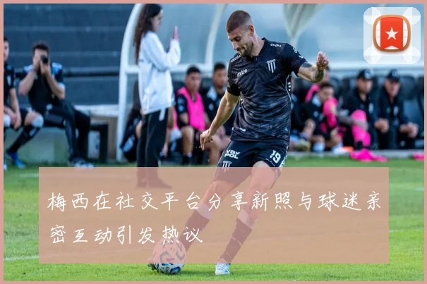 梅西在社交平台分享新照与球迷亲密互动引发热议
