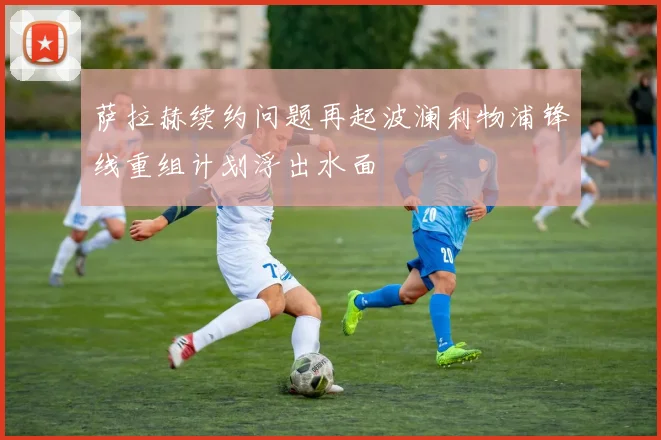 萨拉赫续约问题再起波澜利物浦锋线重组计划浮出水面