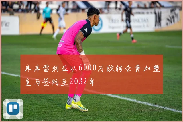 库库雷利亚以6000万欧转会费加盟皇马签约至2032年